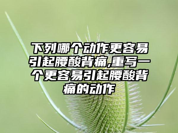 下列哪个动作更容易引起腰酸背痛,重写一个更容易引起腰酸背痛的动作