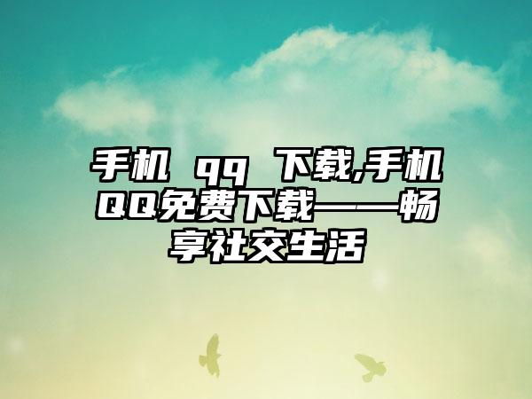 手机 qq 下载,手机QQ免费下载——畅享社交生活