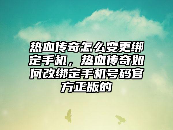 热血传奇怎么变更绑定手机，热血传奇如何改绑定手机号码官方正版的