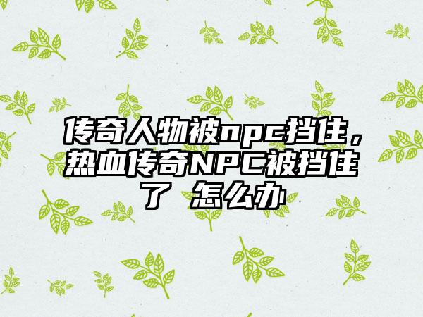 传奇人物被npc挡住，热血传奇NPC被挡住了 怎么办