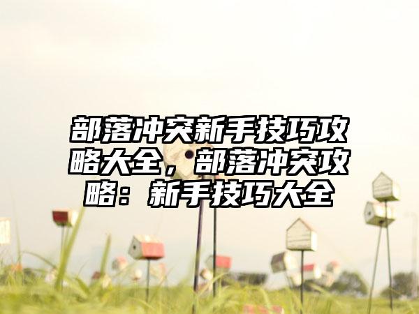 部落冲突新手技巧攻略大全，部落冲突攻略：新手技巧大全