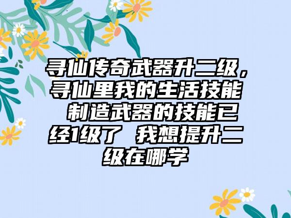 寻仙传奇武器升二级，寻仙里我的生活技能 制造武器的技能已经1级了 我想提升二级在哪学