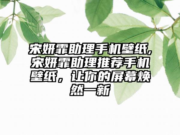 宋妍霏助理手机壁纸,宋妍霏助理推荐手机壁纸，让你的屏幕焕然一新