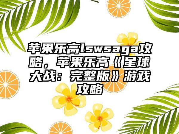 苹果乐高lswsaga攻略，苹果乐高《星球大战：完整版》游戏攻略