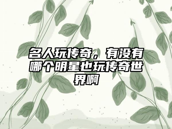 名人玩传奇，有没有哪个明星也玩传奇世界啊