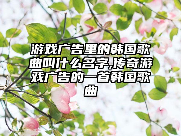游戏广告里的韩国歌曲叫什么名字,传奇游戏广告的一首韩国歌曲