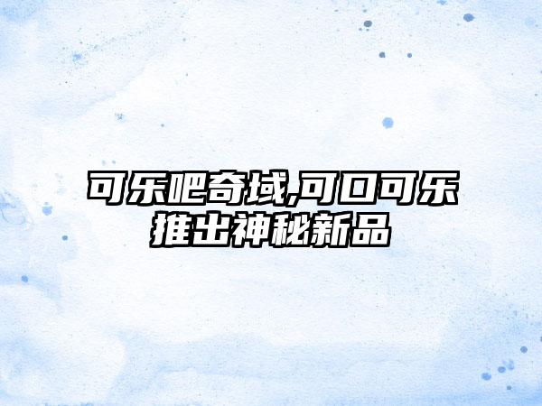 可乐吧奇域,可口可乐推出神秘新品