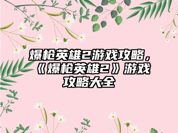 爆枪英雄2游戏攻略，《爆枪英雄2》游戏攻略大全