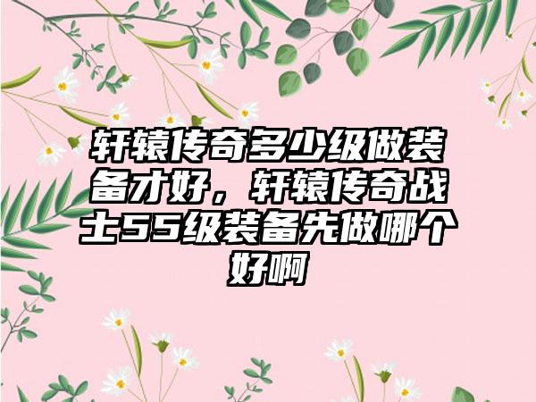 轩辕传奇多少级做装备才好，轩辕传奇战士55级装备先做哪个好啊