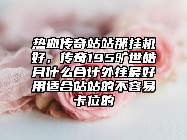 热血传奇站站那挂机好，传奇195旷世皓月什么合计外挂最好用适合站站的不容易卡位的