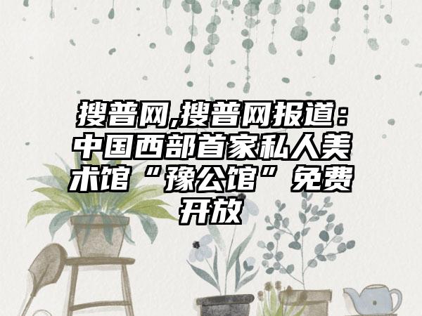 搜普网,搜普网报道：中国西部首家私人美术馆“豫公馆”免费开放
