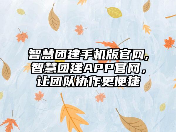 智慧团建手机版官网,智慧团建APP官网，让团队协作更便捷