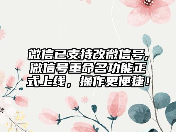 微信已支持改微信号,微信号重命名功能正式上线，操作更便捷！