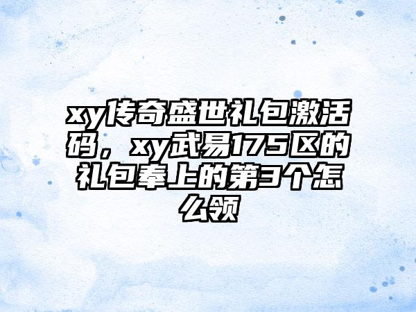 xy传奇盛世礼包激活码，xy武易175区的礼包奉上的第3个怎么领
