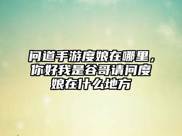问道手游度娘在哪里，你好我是谷哥请问度娘在什么地方