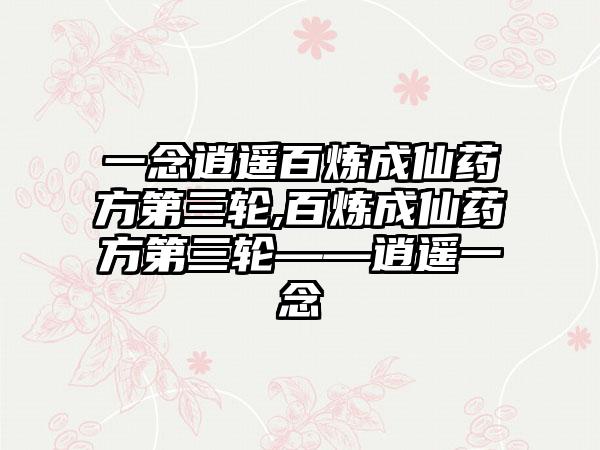 一念逍遥百炼成仙药方第三轮,百炼成仙药方第三轮——逍遥一念