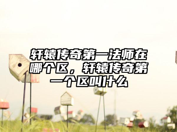 轩辕传奇第一法师在哪个区，轩辕传奇第一个区叫什么