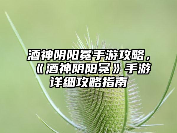 酒神阴阳冕手游攻略，《酒神阴阳冕》手游详细攻略指南