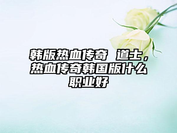 韩版热血传奇 道士，热血传奇韩国版什么职业好
