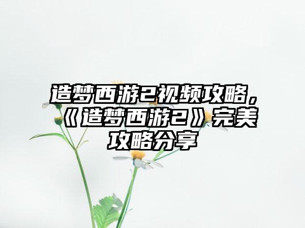 造梦西游2视频攻略，《造梦西游2》完美攻略分享