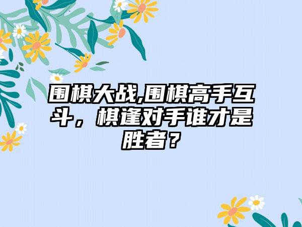 围棋大战,围棋高手互斗，棋逢对手谁才是胜者？