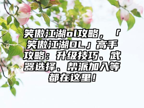 笑傲江湖ol攻略，「笑傲江湖OL」高手攻略：升级技巧、武器选择、帮派加入等都在这里！