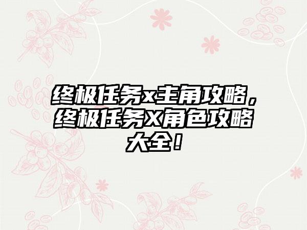 终极任务x主角攻略，终极任务X角色攻略大全！