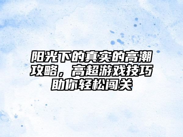 阳光下的真实的高潮攻略，高超游戏技巧助你轻松闯关
