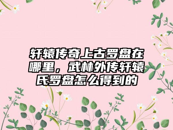 轩辕传奇上古罗盘在哪里，武林外传轩辕氏罗盘怎么得到的