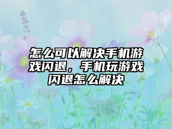 怎么可以解决手机游戏闪退，手机玩游戏闪退怎么解决