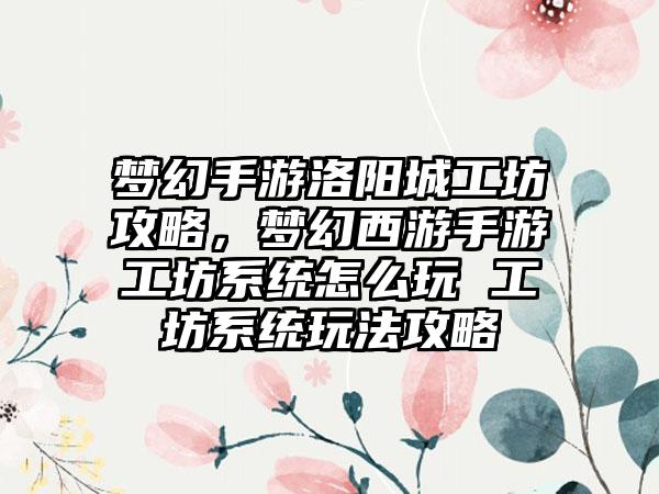 梦幻手游洛阳城工坊攻略，梦幻西游手游工坊系统怎么玩 工坊系统玩法攻略