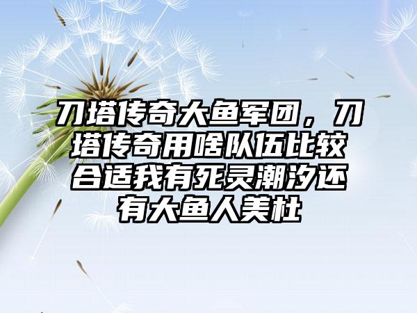 刀塔传奇大鱼军团，刀塔传奇用啥队伍比较合适我有死灵潮汐还有大鱼人美杜