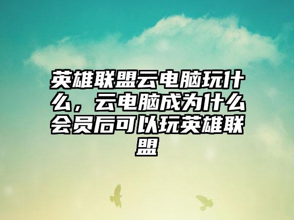 英雄联盟云电脑玩什么，云电脑成为什么会员后可以玩英雄联盟