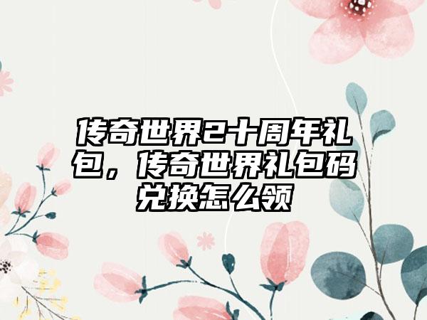 传奇世界2十周年礼包，传奇世界礼包码兑换怎么领