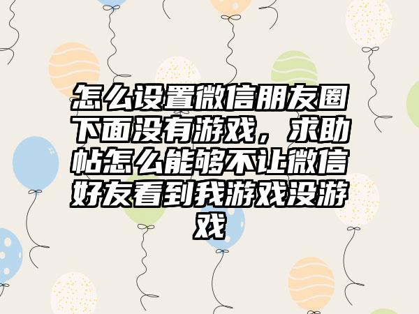 怎么设置微信朋友圈下面没有游戏，求助帖怎么能够不让微信好友看到我游戏没游戏