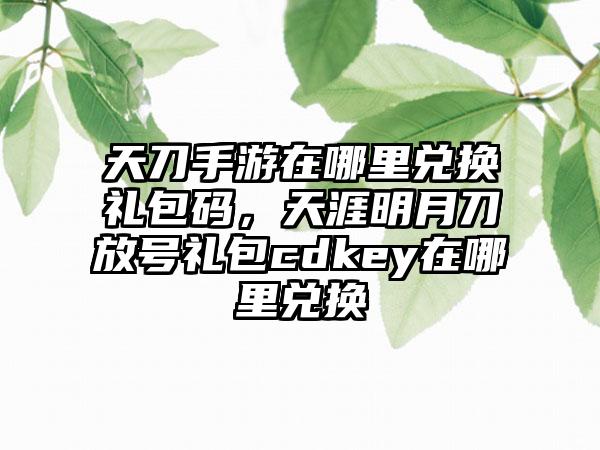 天刀手游在哪里兑换礼包码，天涯明月刀放号礼包cdkey在哪里兑换