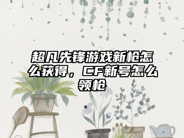超凡先锋游戏新枪怎么获得，CF新号怎么领枪