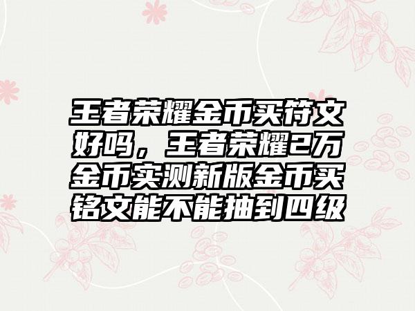 王者荣耀金币买符文好吗，王者荣耀2万金币实测新版金币买铭文能不能抽到四级