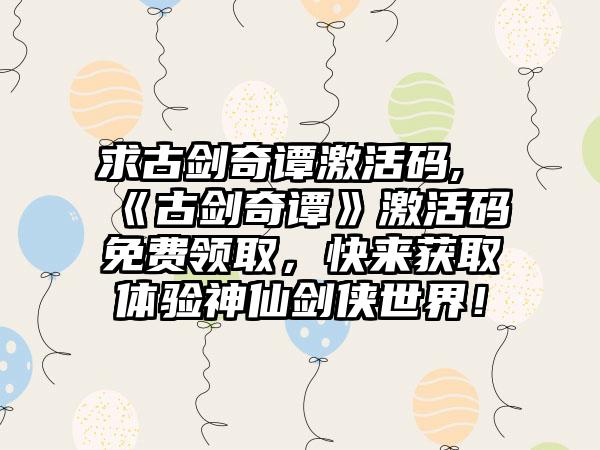 求古剑奇谭激活码,《古剑奇谭》激活码免费领取，快来获取体验神仙剑侠世界！