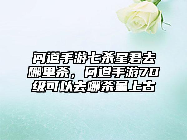 问道手游七杀星君去哪里杀，问道手游70级可以去哪杀星上古