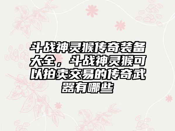 斗战神灵猴传奇装备大全，斗战神灵猴可以拍卖交易的传奇武器有哪些