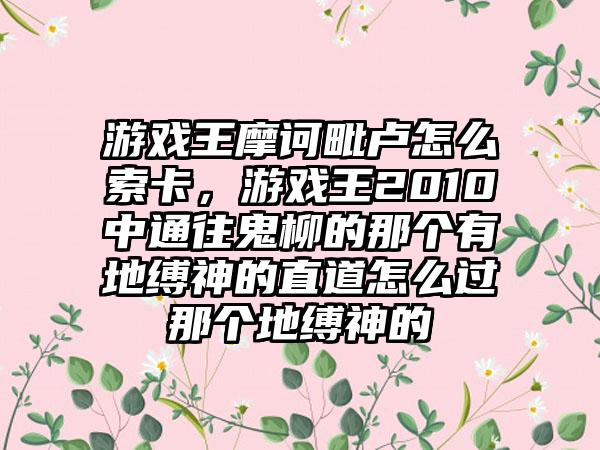 游戏王摩诃毗卢怎么索卡，游戏王2010中通往鬼柳的那个有地缚神的直道怎么过那个地缚神的