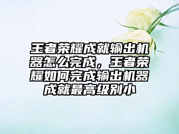 王者荣耀成就输出机器怎么完成，王者荣耀如何完成输出机器成就最高级别小