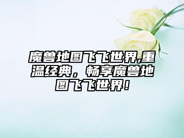 魔兽地图飞飞世界,重温经典，畅享魔兽地图飞飞世界！