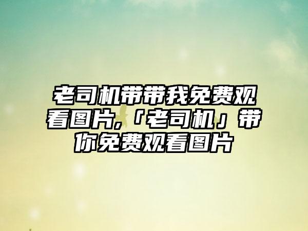 老司机带带我免费观看图片,「老司机」带你免费观看图片