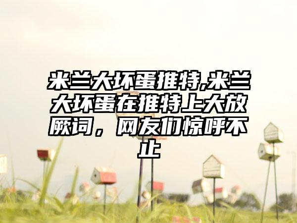 米兰大坏蛋推特,米兰大坏蛋在推特上大放厥词,网友们惊呼不止