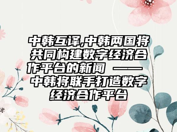 中韩互译,中韩两国将共同构建数字经济合作平台的新闻 —— 中韩将联手打造数字经济合作平台