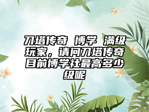 刀塔传奇 博学 满级玩家，请问刀塔传奇目前博学社最高多少级呢