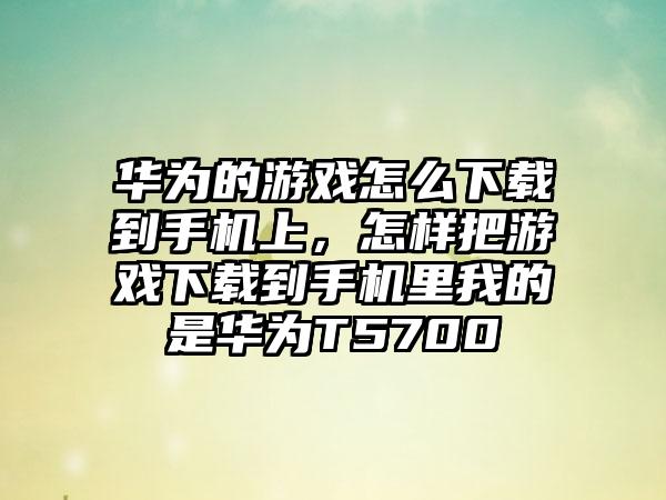 华为的游戏怎么下载到手机上，怎样把游戏下载到手机里我的是华为T5700