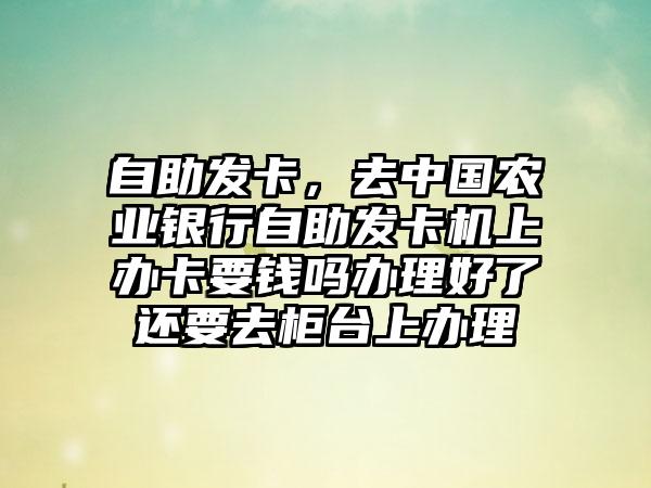 自助发卡，去中国农业银行自助发卡机上办卡要钱吗办理好了还要去柜台上办理